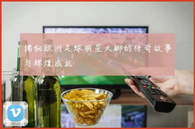 揭秘欧洲足球明星大脚的传奇故事与辉煌成就