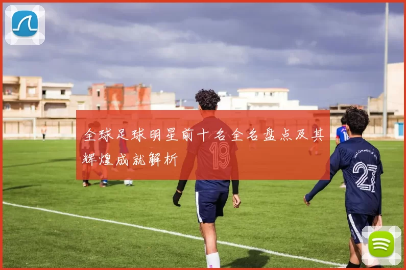 全球足球明星前十名全名盘点及其辉煌成就解析
