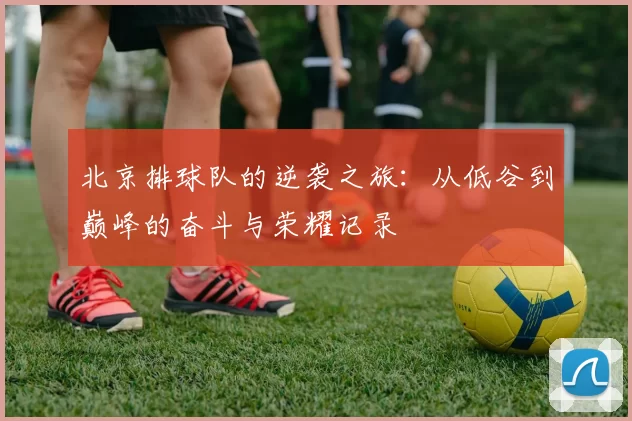 北京排球队的逆袭之旅：从低谷到巅峰的奋斗与荣耀记录