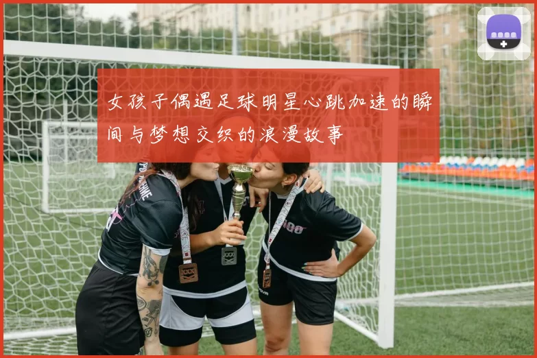 女孩子偶遇足球明星心跳加速的瞬间与梦想交织的浪漫故事