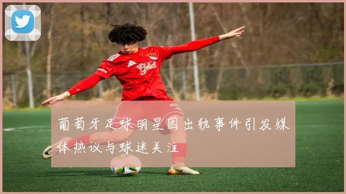 葡萄牙足球明星因出轨事件引发媒体热议与球迷关注