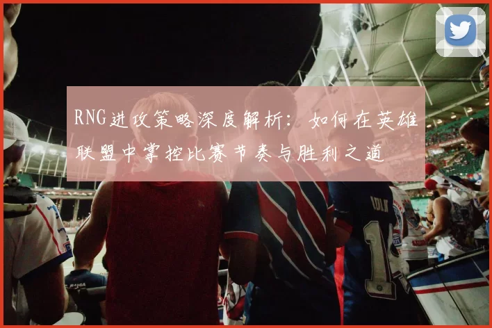 RNG进攻策略深度解析：如何在英雄联盟中掌控比赛节奏与胜利之道