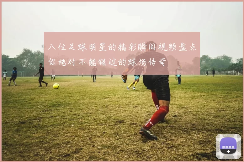 八位足球明星的精彩瞬间视频盘点你绝对不能错过的球场传奇