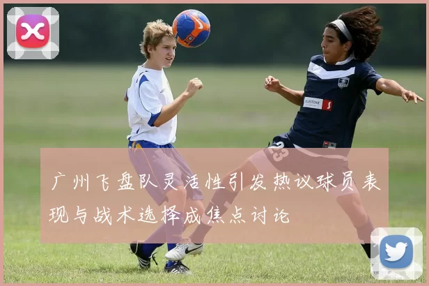 广州飞盘队灵活性引发热议球员表现与战术选择成焦点讨论