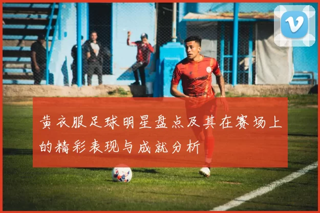 黄衣服足球明星盘点及其在赛场上的精彩表现与成就分析