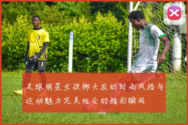 足球明星女孩绑头发的时尚风格与运动魅力完美结合的精彩瞬间