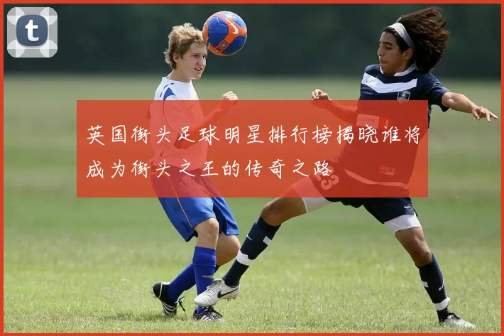 英国街头足球明星排行榜揭晓谁将成为街头之王的传奇之路