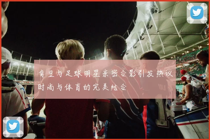 肯豆与足球明星亲密合影引发热议时尚与体育的完美结合