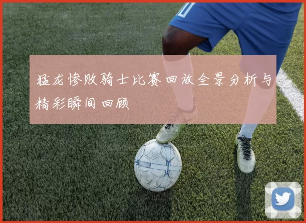 猛龙惨败骑士比赛回放全景分析与精彩瞬间回顾