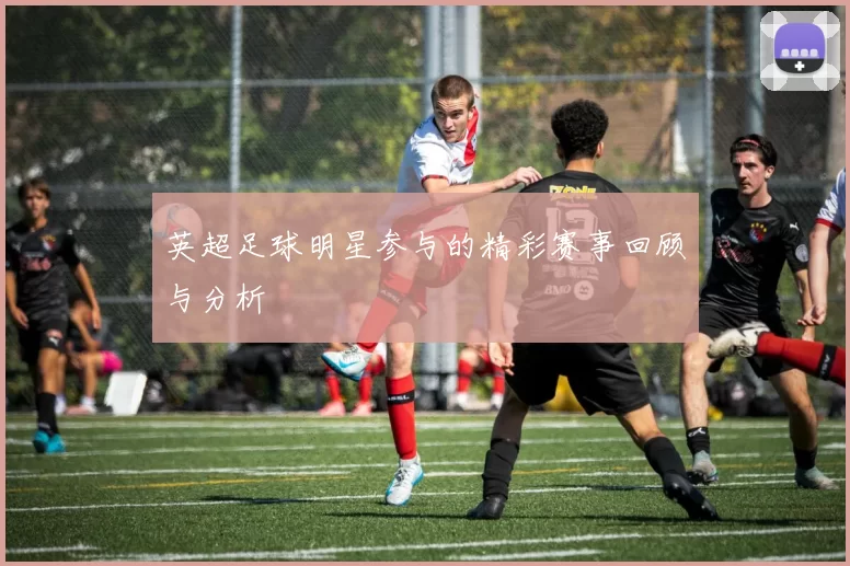 英超足球明星参与的精彩赛事回顾与分析