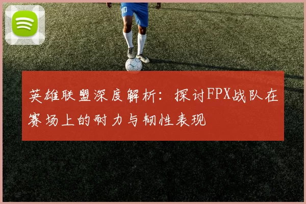 英雄联盟深度解析：探讨FPX战队在赛场上的耐力与韧性表现