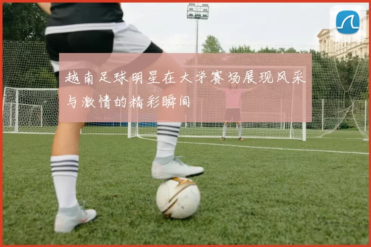 越南足球明星在大学赛场展现风采与激情的精彩瞬间
