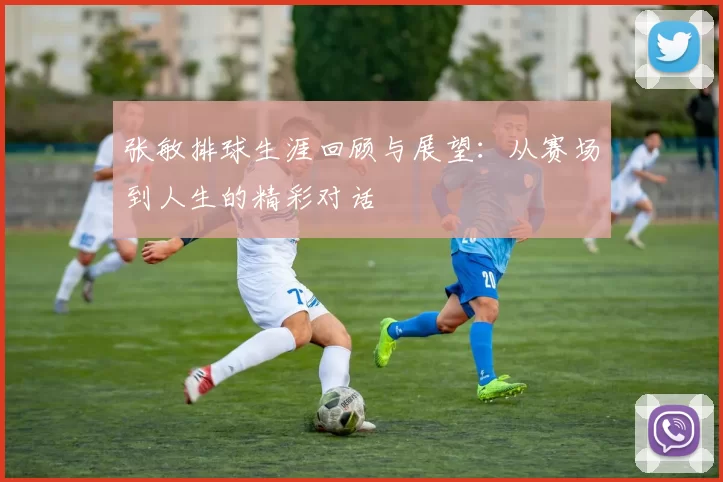 张敏排球生涯回顾与展望：从赛场到人生的精彩对话