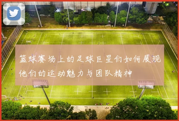 篮球赛场上的足球巨星们如何展现他们的运动魅力与团队精神