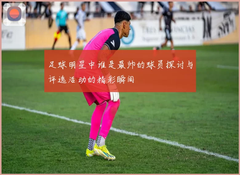 足球明星中谁是最帅的球员探讨与评选活动的精彩瞬间