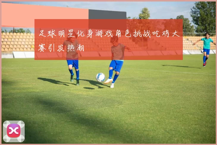 足球明星化身游戏角色挑战吃鸡大赛引发热潮