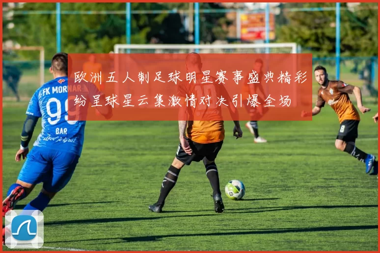 欧洲五人制足球明星赛事盛典精彩纷呈球星云集激情对决引爆全场