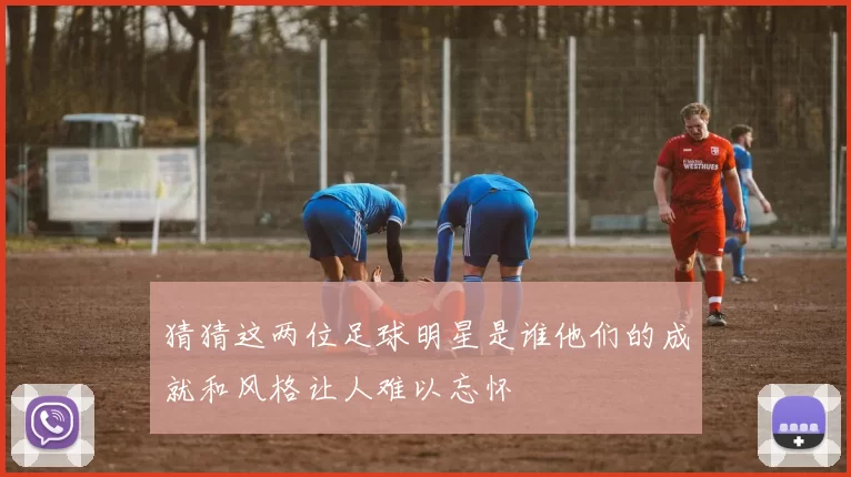 猜猜这两位足球明星是谁他们的成就和风格让人难以忘怀