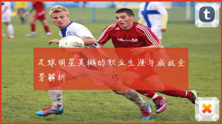 足球明星吴樾的职业生涯与成就全景解析