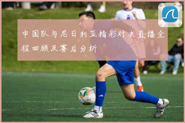 中国队与尼日利亚精彩对决直播全程回顾及赛后分析