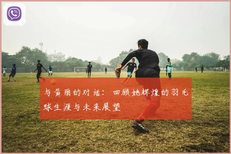 与黄丽的对话：回顾她辉煌的羽毛球生涯与未来展望
