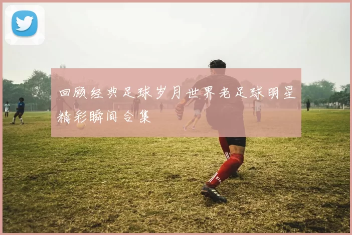 回顾经典足球岁月世界老足球明星精彩瞬间合集