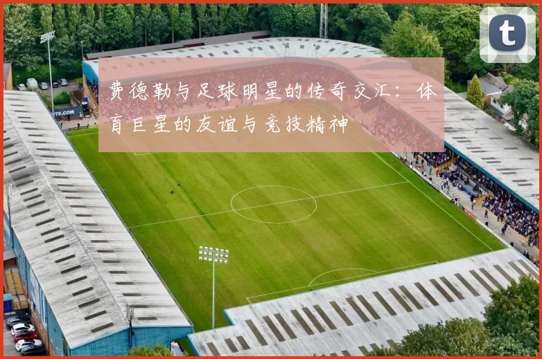 费德勒与足球明星的传奇交汇：体育巨星的友谊与竞技精神