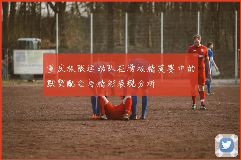 重庆极限运动队在滑板精英赛中的默契配合与精彩表现分析