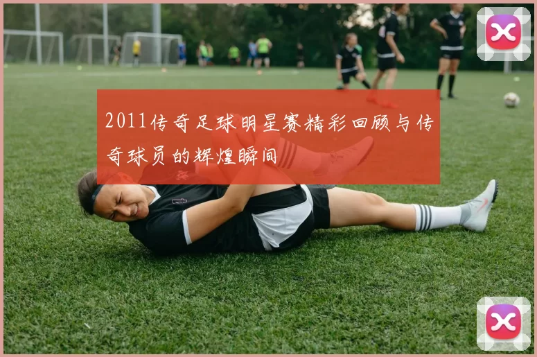 2011传奇足球明星赛精彩回顾与传奇球员的辉煌瞬间
