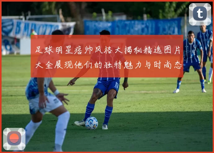 足球明星痞帅风格大揭秘精选图片大全展现他们的独特魅力与时尚态度
