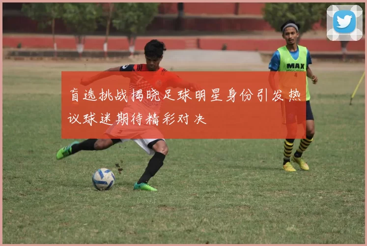 盲选挑战揭晓足球明星身份引发热议球迷期待精彩对决