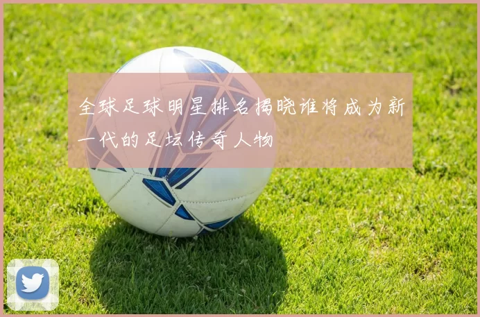 全球足球明星排名揭晓谁将成为新一代的足坛传奇人物