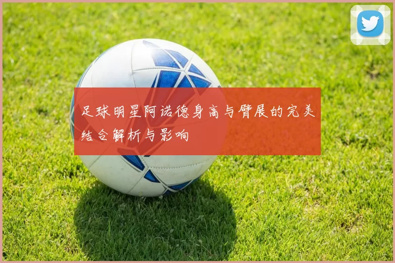 足球明星阿诺德身高与臂展的完美结合解析与影响
