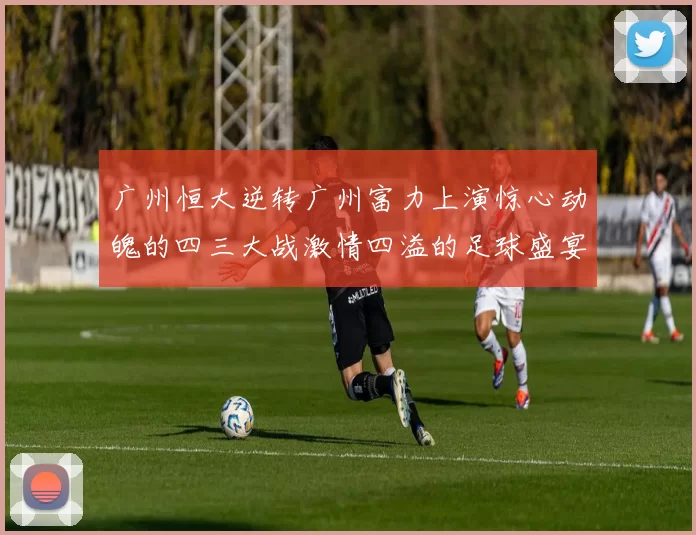 广州恒大逆转广州富力上演惊心动魄的四三大战激情四溢的足球盛宴