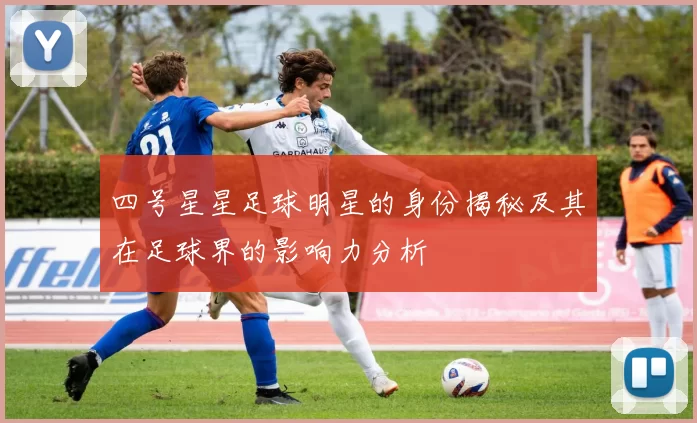 四号星星足球明星的身份揭秘及其在足球界的影响力分析