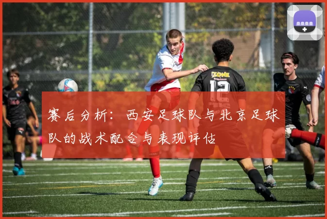 赛后分析：西安足球队与北京足球队的战术配合与表现评估