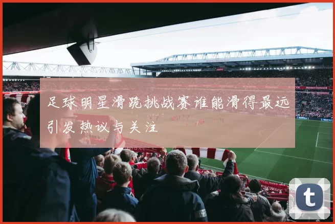 足球明星滑跪挑战赛谁能滑得最远引发热议与关注