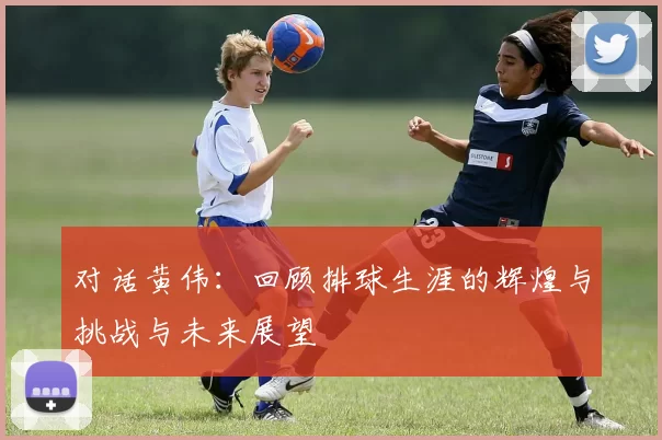 对话黄伟：回顾排球生涯的辉煌与挑战与未来展望