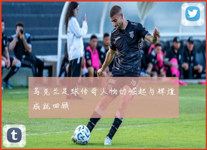 乌克兰足球传奇人物的崛起与辉煌成就回顾
