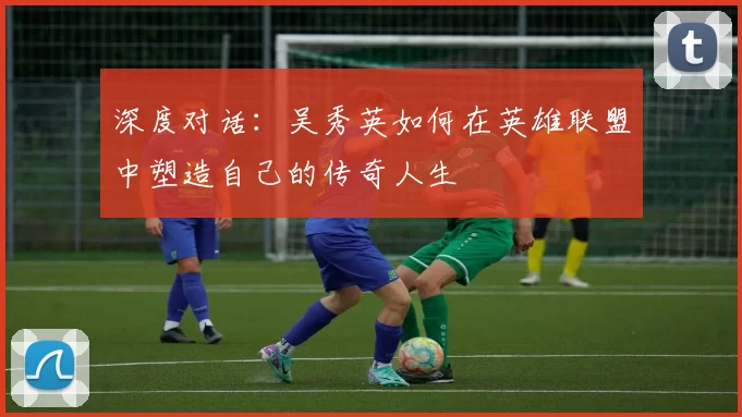 深度对话：吴秀英如何在英雄联盟中塑造自己的传奇人生