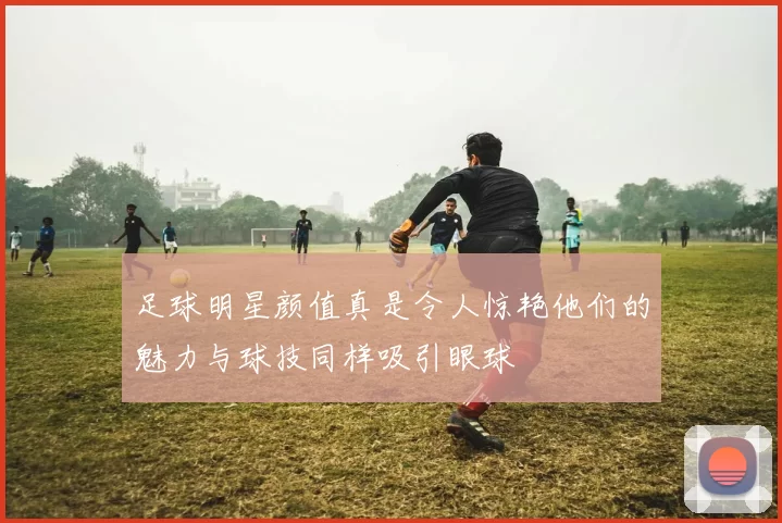 足球明星颜值真是令人惊艳他们的魅力与球技同样吸引眼球