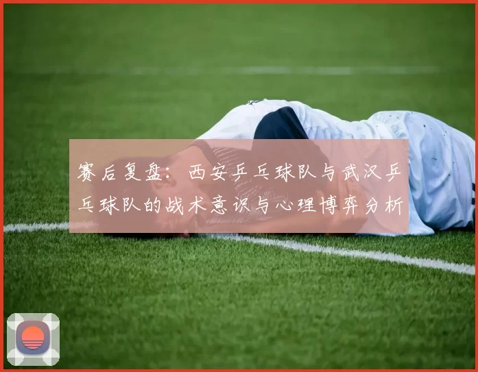 赛后复盘：西安乒乓球队与武汉乒乓球队的战术意识与心理博弈分析
