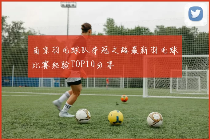 南京羽毛球队夺冠之路最新羽毛球比赛经验TOP10分享