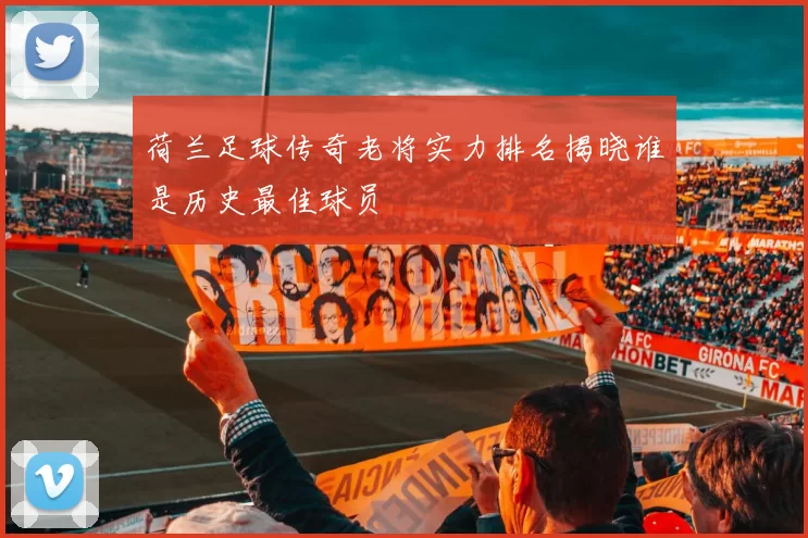 荷兰足球传奇老将实力排名揭晓谁是历史最佳球员