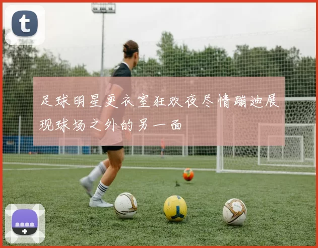 足球明星更衣室狂欢夜尽情蹦迪展现球场之外的另一面