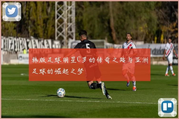 韩版足球明星C罗的传奇之路与亚洲足球的崛起之梦