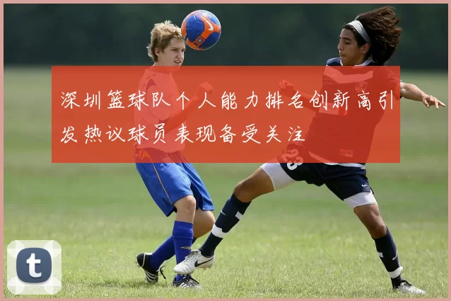 深圳篮球队个人能力排名创新高引发热议球员表现备受关注