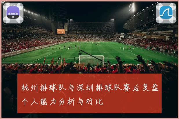 杭州排球队与深圳排球队赛后复盘个人能力分析与对比