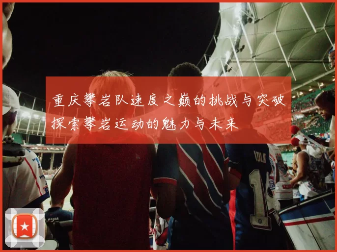 重庆攀岩队速度之巅的挑战与突破探索攀岩运动的魅力与未来