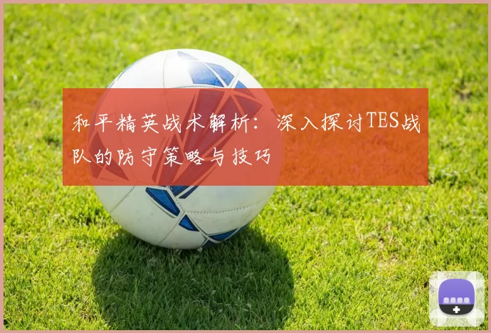 和平精英战术解析：深入探讨TES战队的防守策略与技巧